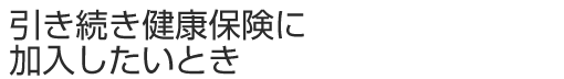 引き続き健康保険に加入したいとき